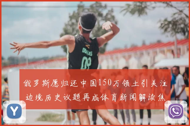 俄罗斯愿归还中国150万领土引关注 边境历史议题再成体育新闻解读焦点