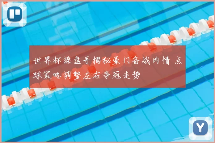 世界杯操盘手揭秘豪门备战内情 点球策略调整左右争冠走势