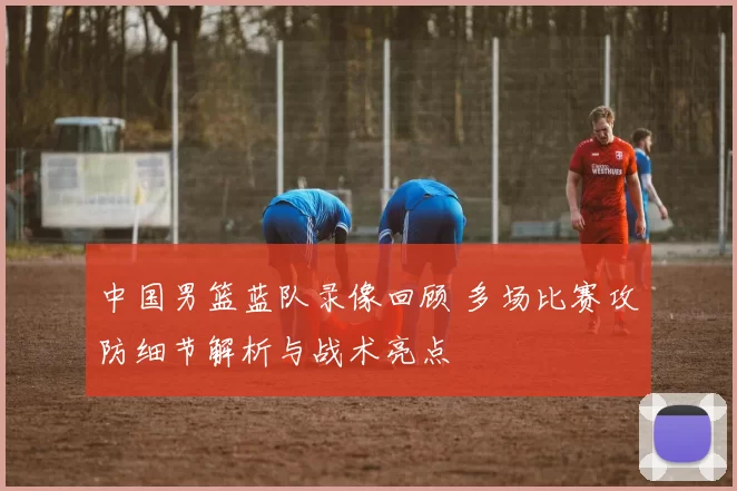 中国男篮蓝队录像回顾 多场比赛攻防细节解析与战术亮点