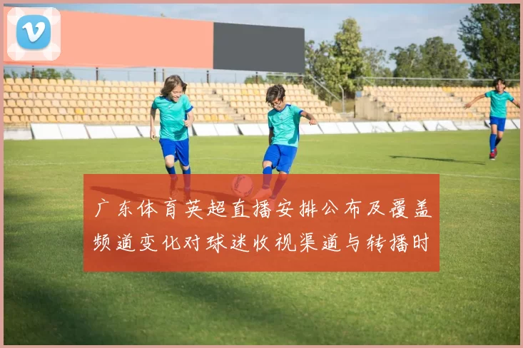 广东体育英超直播安排公布及覆盖频道变化对球迷收视渠道与转播时间影响
