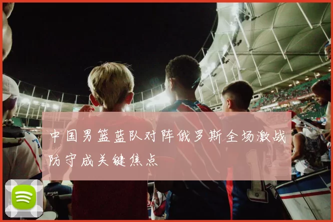 中国男篮蓝队对阵俄罗斯全场激战防守成关键焦点