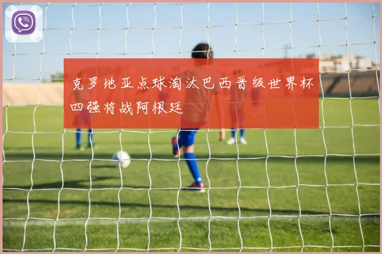 克罗地亚点球淘汰巴西晋级世界杯四强将战阿根廷