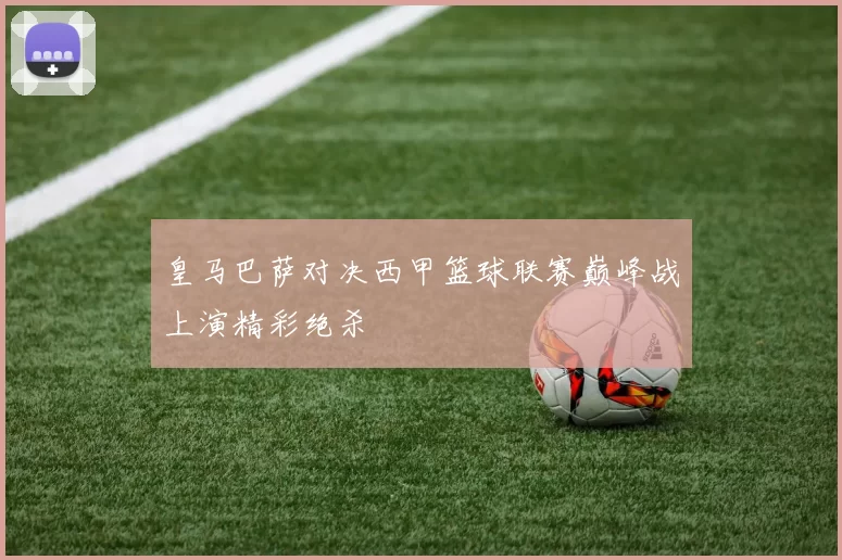 皇马巴萨对决西甲篮球联赛巅峰战上演精彩绝杀