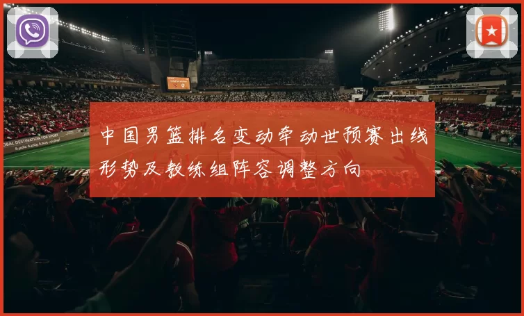 中国男篮排名变动牵动世预赛出线形势及教练组阵容调整方向