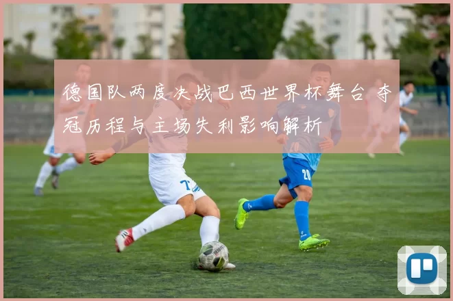 德国队两度决战巴西世界杯舞台 夺冠历程与主场失利影响解析