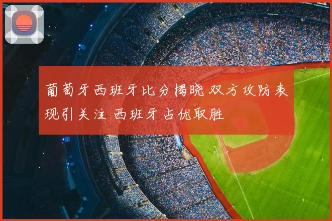 葡萄牙西班牙比分揭晓 双方攻防表现引关注 西班牙占优取胜