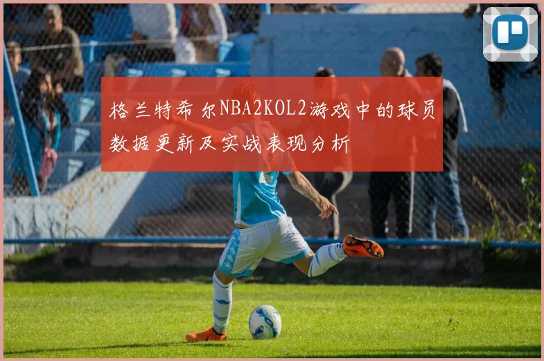 格兰特希尔NBA2KOL2游戏中的球员数据更新及实战表现分析