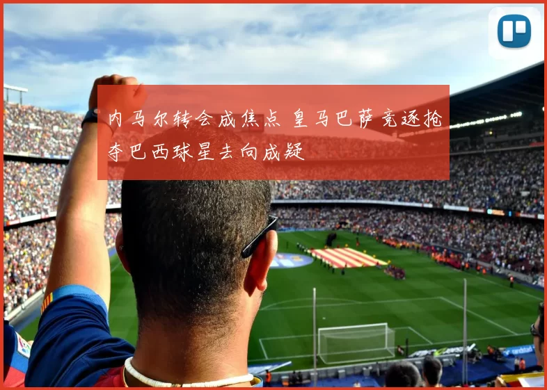 内马尔转会成焦点 皇马巴萨竞逐抢夺巴西球星去向成疑