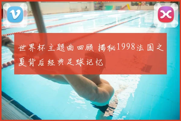 世界杯主题曲回顾 揭秘1998法国之夏背后经典足球记忆