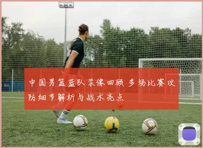 中国男篮蓝队录像回顾 多场比赛攻防细节解析与战术亮点