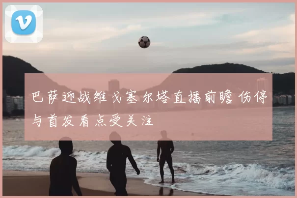 巴萨迎战维戈塞尔塔直播前瞻 伤停与首发看点受关注