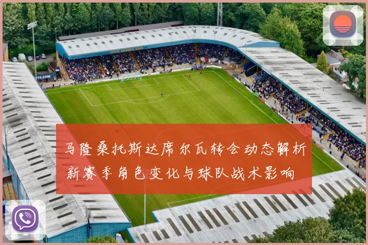 马隆桑托斯达席尔瓦转会动态解析 新赛季角色变化与球队战术影响