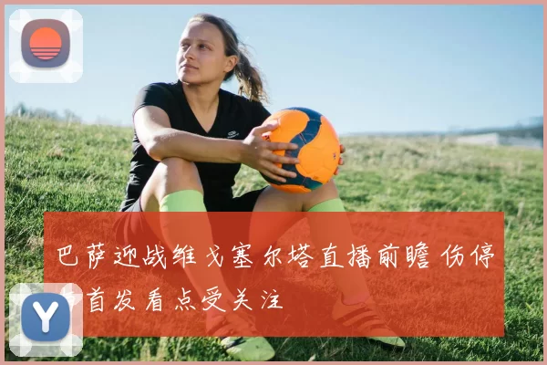 巴萨迎战维戈塞尔塔直播前瞻 伤停与首发看点受关注