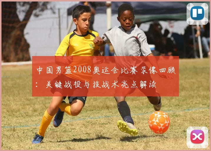 中国男篮2008奥运会比赛录像回顾:关键战役与技战术亮点解读