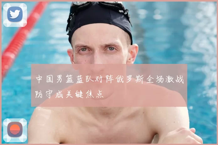 中国男篮蓝队对阵俄罗斯全场激战防守成关键焦点