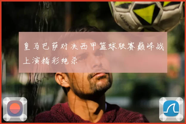 皇马巴萨对决西甲篮球联赛巅峰战上演精彩绝杀