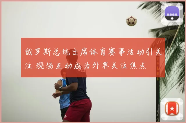 俄罗斯总统出席体育赛事活动引关注 现场互动成为外界关注焦点