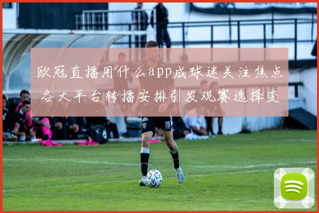 欧冠直播用什么app成球迷关注焦点 各大平台转播安排引发观赛选择变化