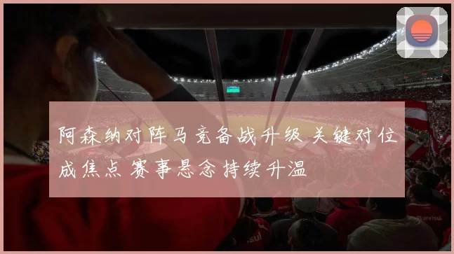 阿森纳对阵马竞备战升级 关键对位成焦点 赛事悬念持续升温