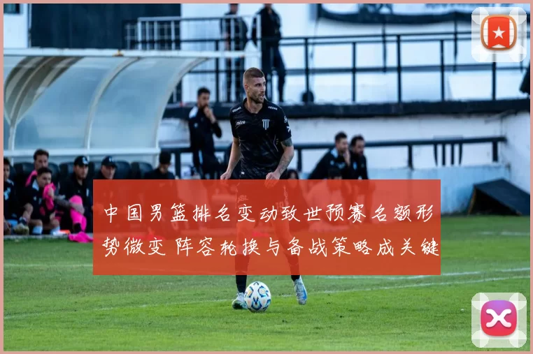 中国男篮排名变动致世预赛名额形势微变 阵容轮换与备战策略成关键