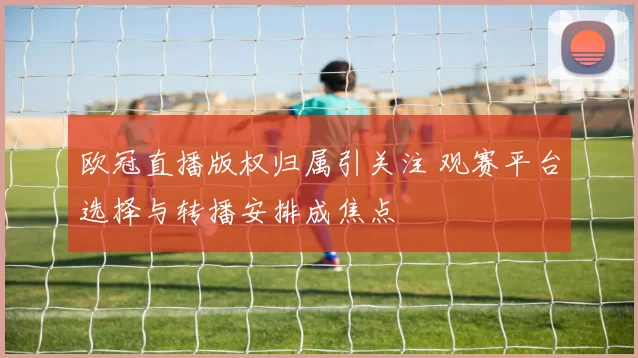 欧冠直播版权归属引关注 观赛平台选择与转播安排成焦点