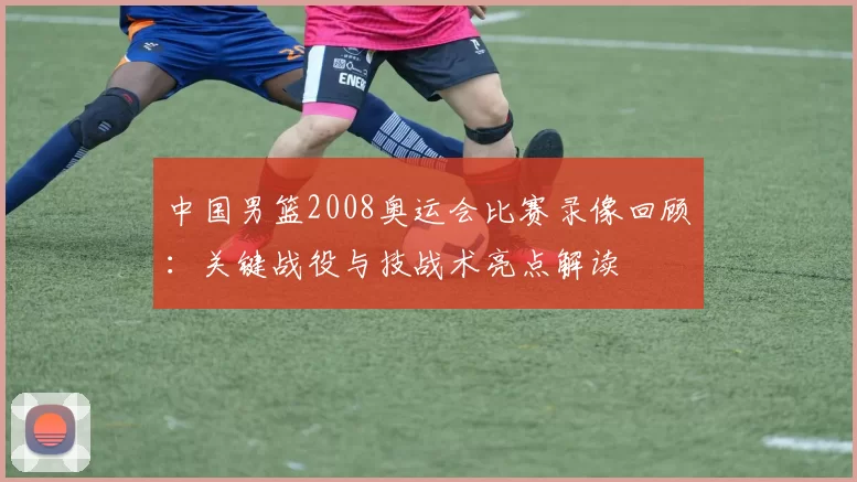 中国男篮2008奥运会比赛录像回顾:关键战役与技战术亮点解读