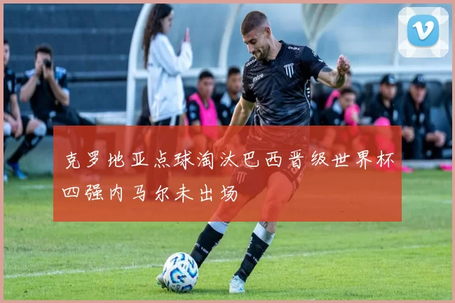克罗地亚点球淘汰巴西晋级世界杯四强内马尔未出场