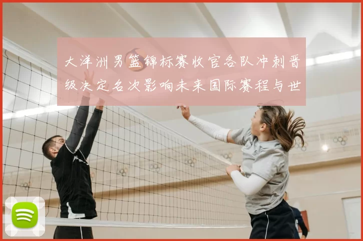 大洋洲男篮锦标赛收官各队冲刺晋级决定名次影响未来国际赛程与世界排名