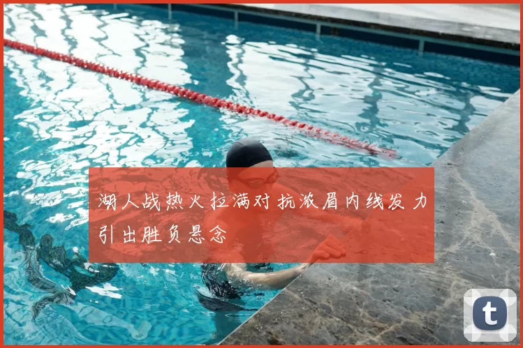 湖人战热火拉满对抗浓眉内线发力引出胜负悬念
