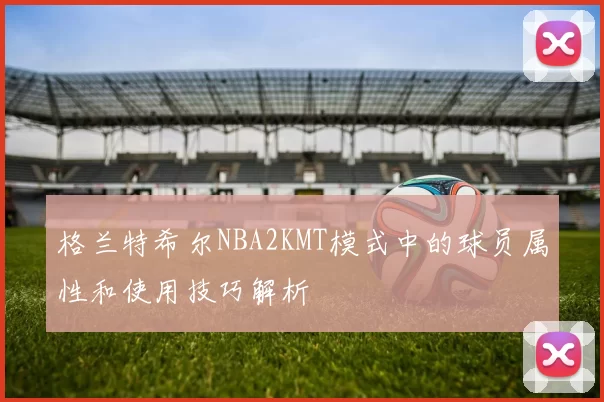 格兰特希尔NBA2KMT模式中的球员属性和使用技巧解析
