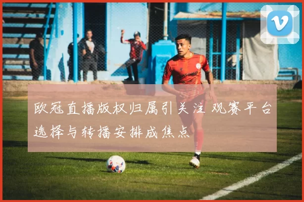 欧冠直播版权归属引关注 观赛平台选择与转播安排成焦点