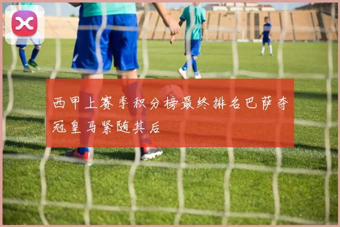 西甲上赛季积分榜最终排名巴萨夺冠皇马紧随其后