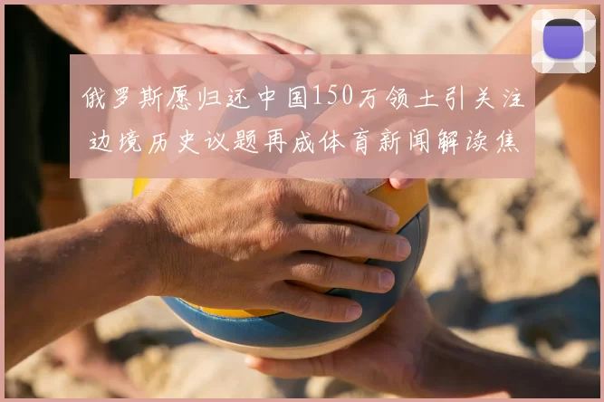 俄罗斯愿归还中国150万领土引关注 边境历史议题再成体育新闻解读焦点
