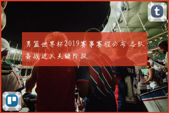 男篮世界杯2019赛事赛程公布 各队备战进入关键阶段