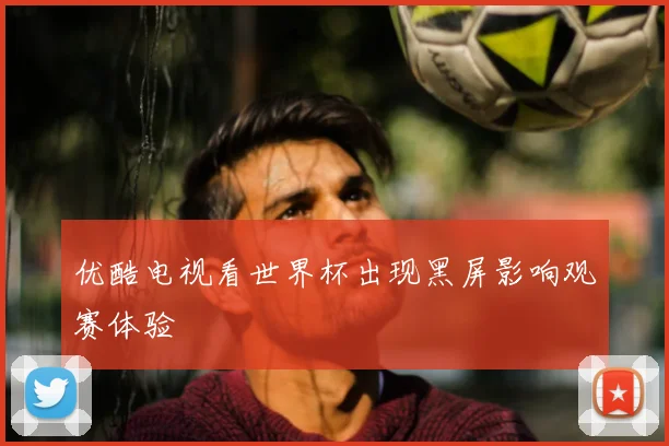 优酷电视看世界杯出现黑屏影响观赛体验