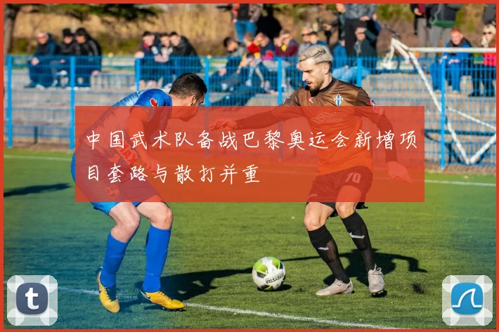 中国武术队备战巴黎奥运会新增项目套路与散打并重