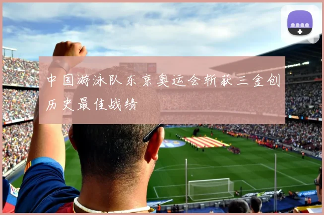 中国游泳队东京奥运会斩获三金创历史最佳战绩