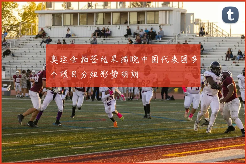 奥运会抽签结果揭晓中国代表团多个项目分组形势明朗