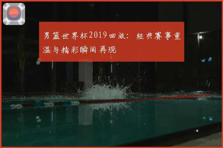 男篮世界杯2019回放:经典赛事重温与精彩瞬间再现