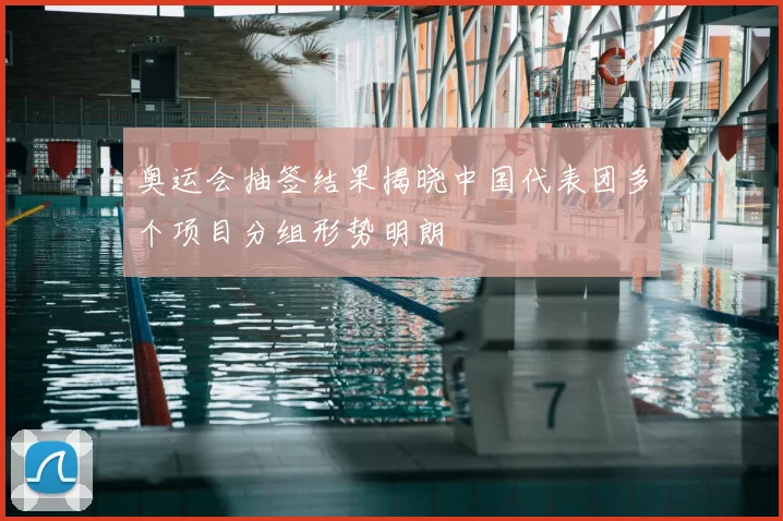 奥运会抽签结果揭晓中国代表团多个项目分组形势明朗